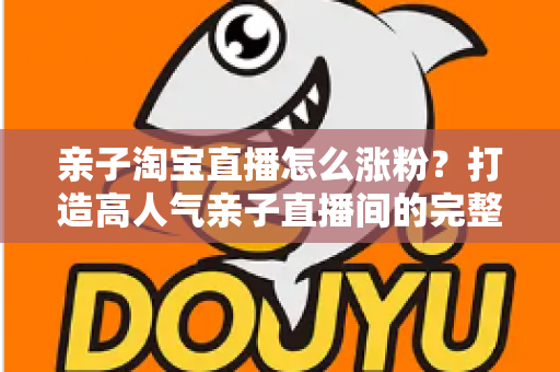 亲子淘宝直播怎么涨粉？打造高人气亲子直播间的完整实战指南