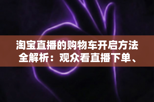 淘宝直播的购物车开启方法全解析:观众看直播下单、主播挂车带货一步到位 淘宝直播的购物车开启方法全解析:观众看直播下单、主播挂车带货一步到位