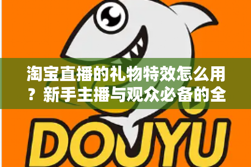 淘宝直播的礼物特效怎么用？新手主播与观众必备的全流程使用指南