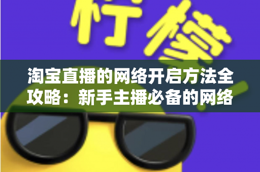 淘宝直播的网络开启方法全攻略：新手主播必备的网络配置与开通指南，助你快速开启顺畅直播之旅