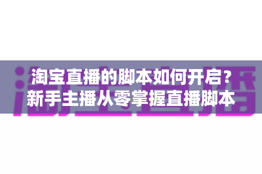 淘宝直播的脚本如何开启？新手主播从零掌握直播脚本策划与执行的完整指南