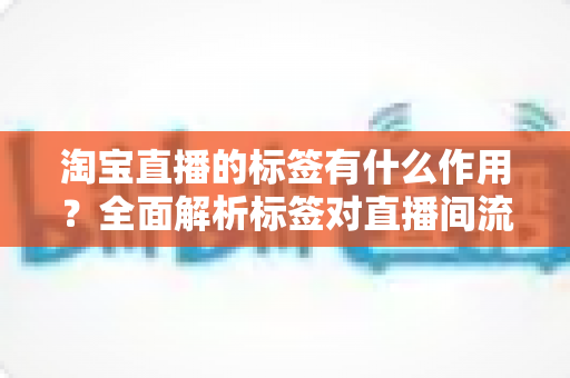 淘宝直播的标签有什么作用?全面解析标签对直播间流量与转化的核心价值 淘宝直播的标签有什么作用?全面解析标签对直播间流量与转化的核心价值