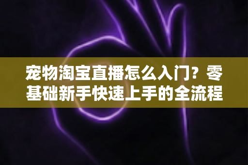 宠物淘宝直播怎么入门？零基础新手快速上手的全流程实战攻略