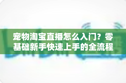 宠物淘宝直播怎么入门？零基础新手快速上手的全流程实战攻略