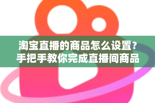 淘宝直播的商品怎么设置？手把手教你完成直播间商品配置，提升带货转化率