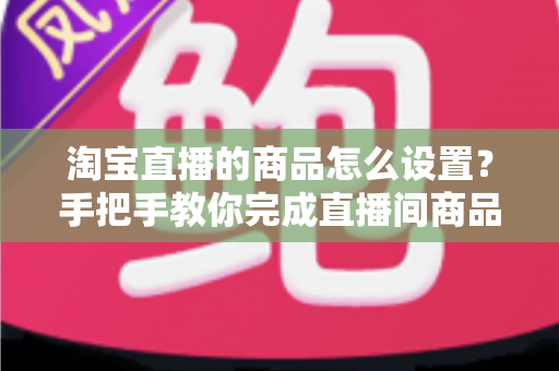 淘宝直播的商品怎么设置？手把手教你完成直播间商品配置，提升带货转化率