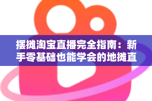 摆摊淘宝直播完全指南：新手零基础也能学会的地摊直播带货实战攻略