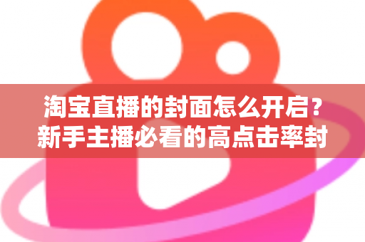 淘宝直播的封面怎么开启?新手主播必看的高点击率封面设置全攻略 淘宝直播的封面怎么开启?新手主播必看的高点击率封面设置全攻略