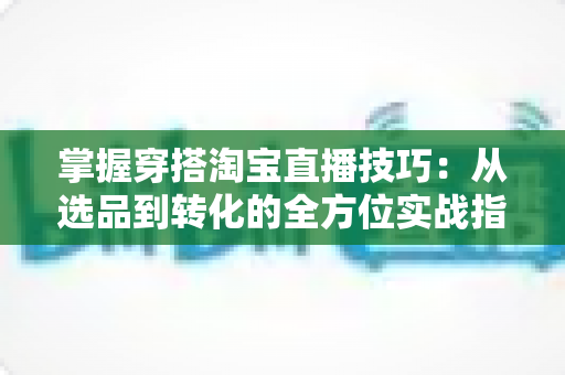 掌握穿搭淘宝直播技巧：从选品到转化的全方位实战指南，助你打造高人气穿搭直播间
