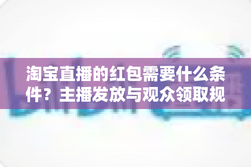 淘宝直播的红包需要什么条件？主播发放与观众领取规则全解析