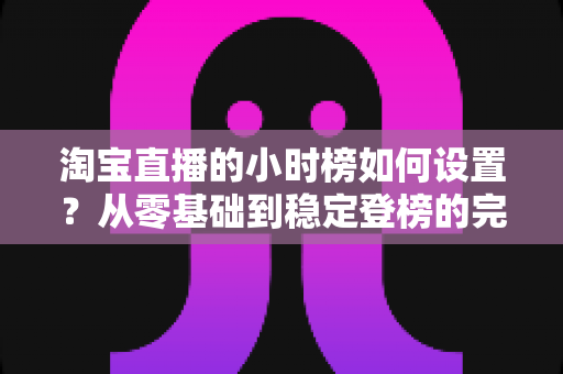 淘宝直播的小时榜如何设置?从零基础到稳定登榜的完整实战指南 淘宝直播的小时榜如何设置?从零基础到稳定登榜的完整实战指南