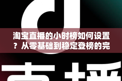 淘宝直播的小时榜如何设置?从零基础到稳定登榜的完整实战指南 淘宝直播的小时榜如何设置?从零基础到稳定登榜的完整实战指南