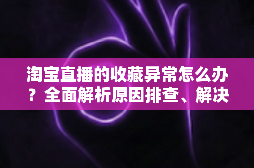 淘宝直播的收藏异常怎么办？全面解析原因排查、解决方法与预防技巧的实用指南