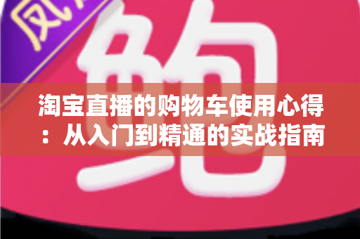 淘宝直播的购物车使用心得：从入门到精通的实战指南，让你边看边买更省心