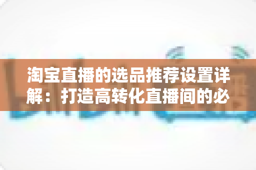 淘宝直播的选品推荐设置详解：打造高转化直播间的必备指南