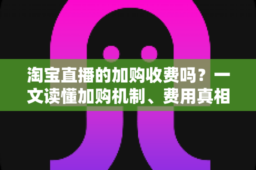 淘宝直播的加购收费吗？一文读懂加购机制、费用真相与运营提升技巧