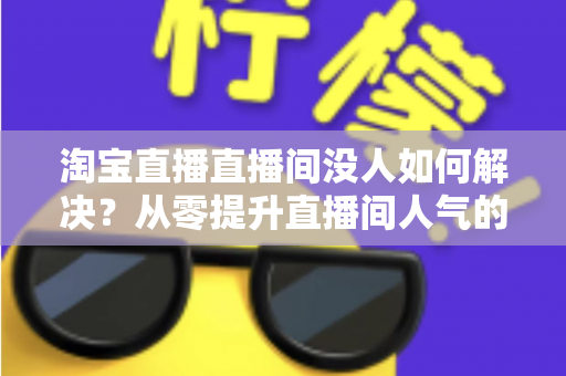 淘宝直播直播间没人如何解决？从零提升直播间人气的完整实战指南