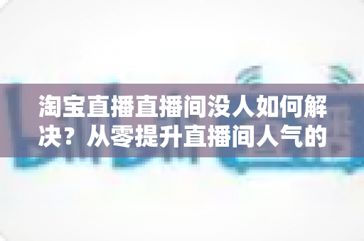 淘宝直播直播间没人如何解决？从零提升直播间人气的完整实战指南