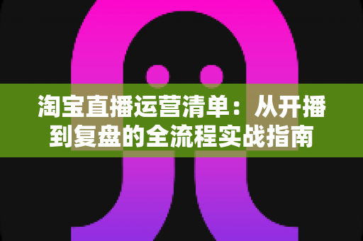 淘宝直播运营清单:从开播到复盘的全流程实战指南 淘宝直播运营清单:从开播到复盘的全流程实战指南