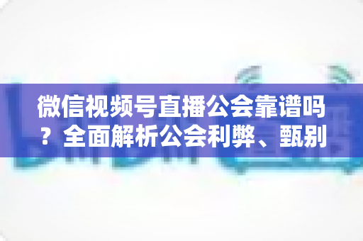 微信视频号直播公会靠谱吗?全面解析公会利弊、甄别方法与避坑全攻略 微信视频号直播公会靠谱吗?全面解析公会利弊、甄别方法与避坑全攻略