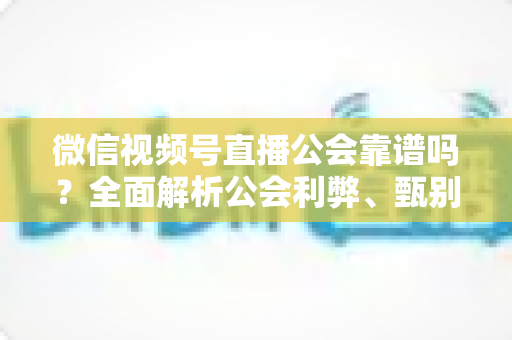 微信视频号直播公会靠谱吗？全面解析公会利弊、甄别方法与避坑全攻略