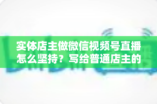 实体店主做微信视频号直播怎么坚持?写给普通店主的落地实操指南 实体店主做微信视频号直播怎么坚持?写给普通店主的落地实操指南