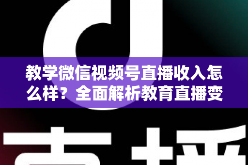 教学微信视频号直播收入怎么样？全面解析教育直播变现潜力与实操指南