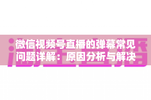 微信视频号直播的弹幕常见问题详解：原因分析与解决方法全攻略