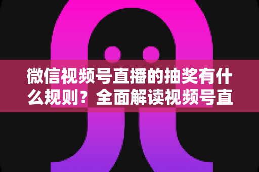 微信视频号直播的抽奖有什么规则？全面解读视频号直播抽奖玩法、参与条件与避坑指南