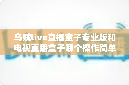 乌贼live直播盒子专业版和电视直播盒子哪个操作简单？新手必读的全面对比与选购指南