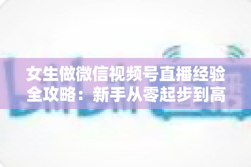 女生做微信视频号直播经验全攻略:新手从零起步到高人气主播的实战心得 女生做微信视频号直播经验全攻略:新手从零起步到高人气主播的实战心得
