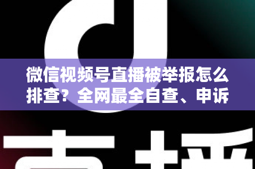 微信视频号直播被举报怎么排查？全网最全自查、申诉与预防实战指南