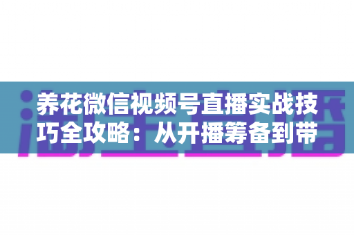 养花微信视频号直播实战技巧全攻略：从开播筹备到带货成交的完整进阶指南