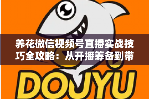 养花微信视频号直播实战技巧全攻略：从开播筹备到带货成交的完整进阶指南