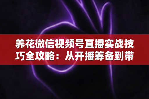 养花微信视频号直播实战技巧全攻略：从开播筹备到带货成交的完整进阶指南