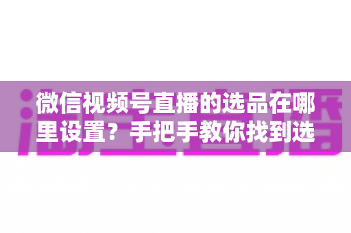 微信视频号直播的选品在哪里设置？手把手教你找到选品入口与全流程设置攻略