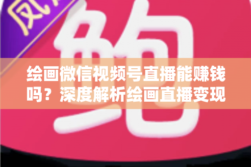 绘画微信视频号直播能赚钱吗？深度解析绘画直播变现渠道与真实收入前景