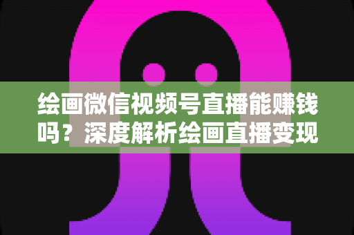 绘画微信视频号直播能赚钱吗？深度解析绘画直播变现渠道与真实收入前景
