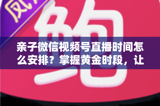 亲子微信视频号直播时间怎么安排？掌握黄金时段，让流量与互动双丰收