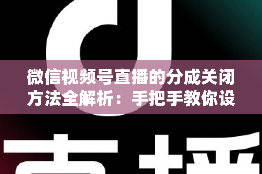 微信视频号直播的分成关闭方法全解析：手把手教你设置步骤与避坑指南