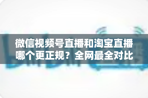微信视频号直播和淘宝直播哪个更正规？全网最全对比解析助你放心选择