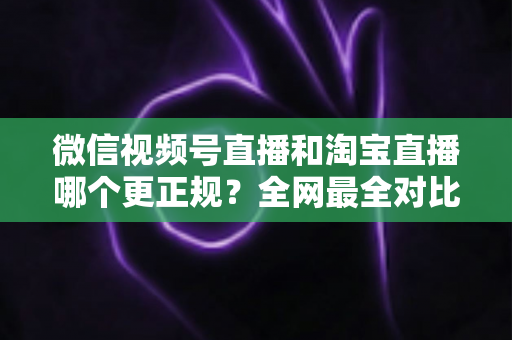 微信视频号直播和淘宝直播哪个更正规？全网最全对比解析助你放心选择