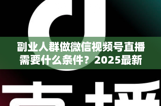 副业人群做微信视频号直播需要什么条件?2025最新开通门槛、变现路径与实操指南全解析 副业人群做微信视频号直播需要什么条件?2025最新开通门槛、变现路径与实操指南全解析