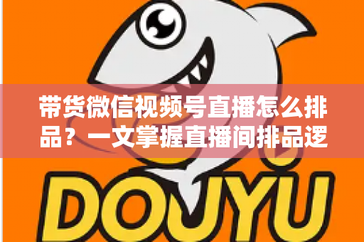带货微信视频号直播怎么排品?一文掌握直播间排品逻辑、节奏设计与实战技巧 带货微信视频号直播怎么排品?一文掌握直播间排品逻辑、节奏设计与实战技巧