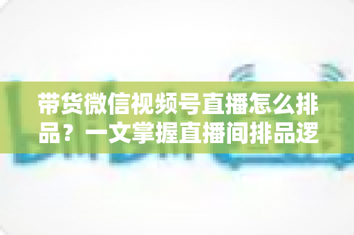 带货微信视频号直播怎么排品?一文掌握直播间排品逻辑、节奏设计与实战技巧 带货微信视频号直播怎么排品?一文掌握直播间排品逻辑、节奏设计与实战技巧