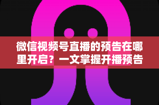 微信视频号直播的预告在哪里开启?一文掌握开播预告设置方法与引流技巧 微信视频号直播的预告在哪里开启?一文掌握开播预告设置方法与引流技巧