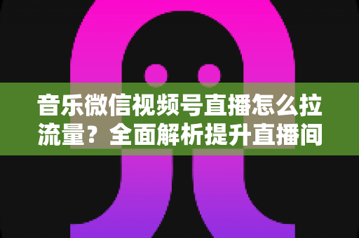 音乐微信视频号直播怎么拉流量？全面解析提升直播间人气的实战攻略