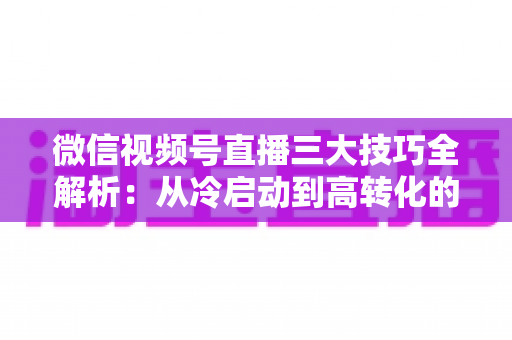 微信视频号直播三大技巧全解析：从冷启动到高转化的实战涨粉攻略