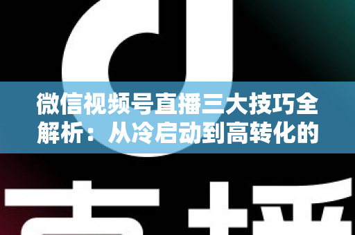 微信视频号直播三大技巧全解析：从冷启动到高转化的实战涨粉攻略