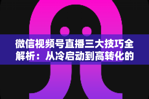 微信视频号直播三大技巧全解析：从冷启动到高转化的实战涨粉攻略